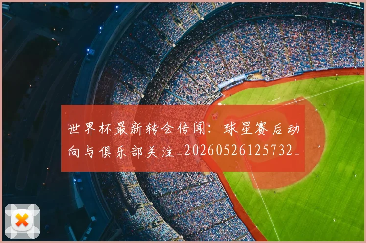 世界杯最新转会传闻：球星赛后动向与俱乐部关注_20260526125732_20260607160452
