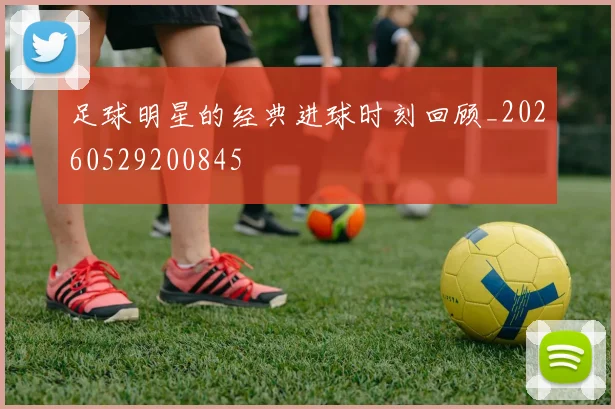 足球明星的经典进球时刻回顾_20260529200845