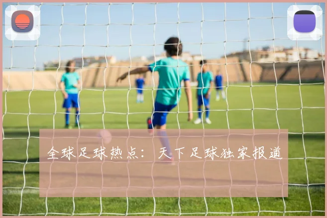 全球足球热点：天下足球独家报道