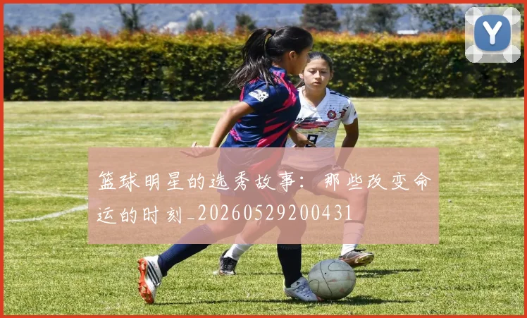 篮球明星的选秀故事：那些改变命运的时刻_20260529200431