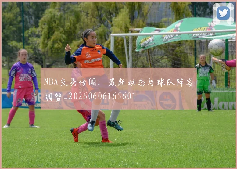 NBA交易传闻：最新动态与球队阵容调整_20260606165601